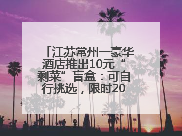 江苏常州一豪华酒店推出10元“剩菜”盲盒：可自行挑选，限时20分钟，仅限外带