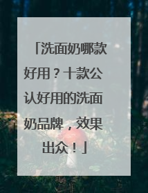 洗面奶哪款好用？十款公认好用的洗面奶品牌，效果出众！