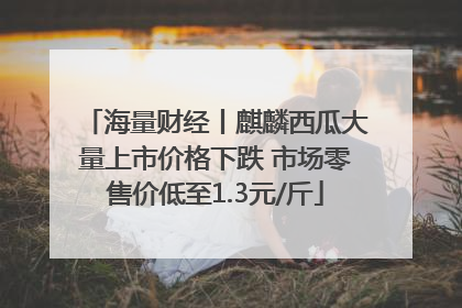 海量财经丨麒麟西瓜大量上市价格下跌 市场零售价低至1.3元/斤