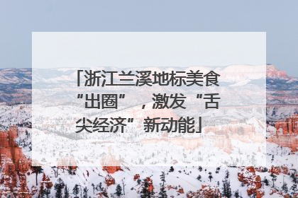 浙江兰溪地标美食“出圈”，激发“舌尖经济”新动能