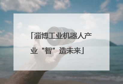 淄博工业机器人产业“智”造未来