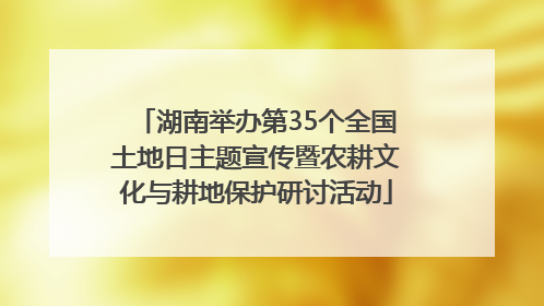 湖南举办第35个全国土地日主题宣传暨农耕文化与耕地保护研讨活动