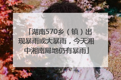 湖南570乡（镇）出现暴雨或大暴雨，今天湘中湘南局地仍有暴雨