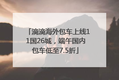 滴滴海外包车上线11国26城，端午国内包车低至7.5折