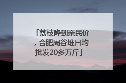 荔枝降到亲民价，合肥周谷堆日均批发20多万斤