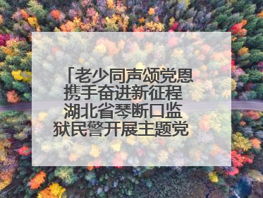 老少同声颂党恩 携手奋进新征程 湖北省琴断口监狱民警开展主题党日活动