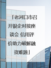 老河口市召开银企对接座谈会 信用评价助力破解融资难题