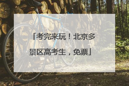 考完来玩！北京多景区高考生，免票