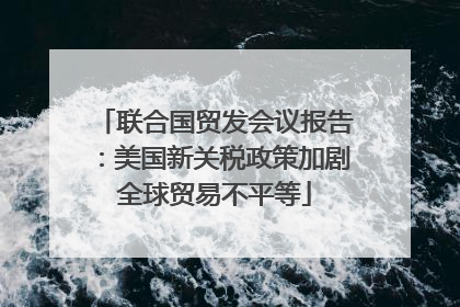 联合国贸发会议报告：美国新关税政策加剧全球贸易不平等