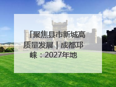 聚焦县市新城高质量发展｜成都邛崃：2027年地区生产总值突破550亿元、建成五百亿级园区