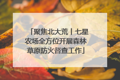 聚焦北大荒丨七星农场全方位开展森林草原防火督查工作