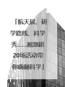 航天展、研学路线、科学秀……湘潭超20场活动带你嗨翻科学