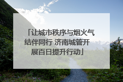 让城市秩序与烟火气结伴同行 济南城管开展百日提升行动