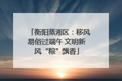 衡阳蒸湘区：移风易俗过端午 文明新风“粽”飘香