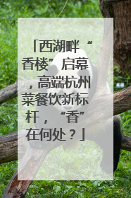 西湖畔“香楼”启幕，高端杭州菜餐饮新标杆，“香”在何处？