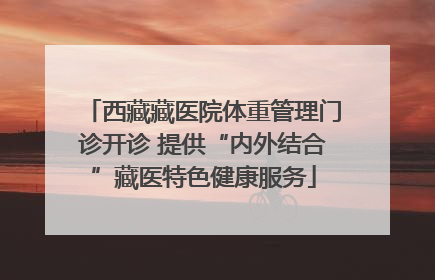 西藏藏医院体重管理门诊开诊 提供“内外结合”藏医特色健康服务