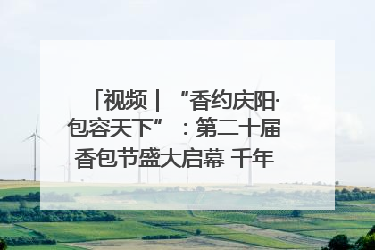 视频｜“香约庆阳·包容天下”：第二十届香包节盛大启幕 千年非遗香飘世界