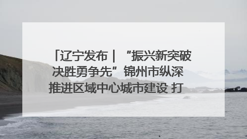 辽宁发布｜“振兴新突破 决胜勇争先”锦州市纵深推进区域中心城市建设 打造高质量发展新增长极