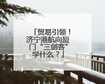 贸易引领！济宁港航向厦门“三剑客”学什么？