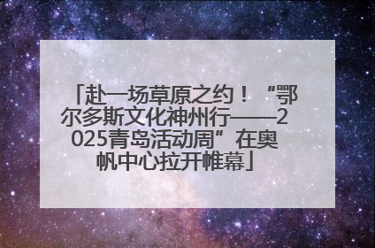 赴一场草原之约！“鄂尔多斯文化神州行——2025青岛活动周”在奥帆中心拉开帷幕