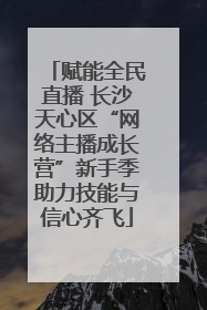 赋能全民直播 长沙天心区“网络主播成长营”新手季助力技能与信心齐飞