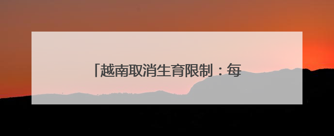 越南取消生育限制：每对夫妻自主决定生育时间、子女数量及生育间隔