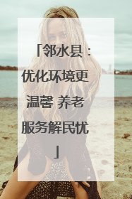 邻水县：优化环境更温馨 养老服务解民忧