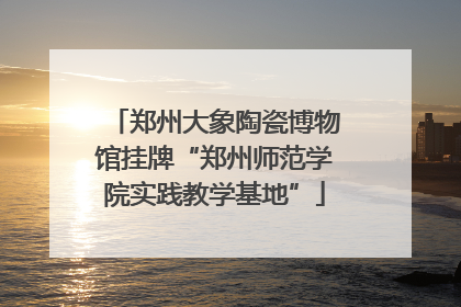 郑州大象陶瓷博物馆挂牌“郑州师范学院实践教学基地”