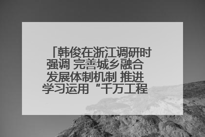 韩俊在浙江调研时强调 完善城乡融合发展体制机制 推进学习运用“千万工程”经验走深走实