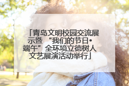 青岛文明校园交流展示暨 “我们的节日•端午”全环境立德树人文艺展演活动举行