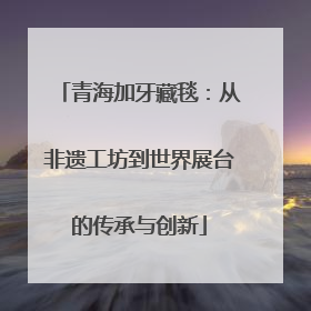 青海加牙藏毯：从非遗工坊到世界展台的传承与创新