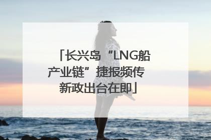 长兴岛“LNG船产业链”捷报频传 新政出台在即