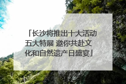 长沙将推出十大活动五大特展 邀你共赴文化和自然遗产日盛宴