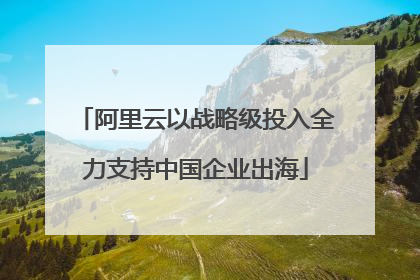阿里云以战略级投入全力支持中国企业出海