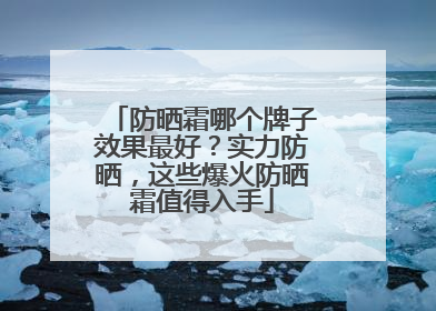 防晒霜哪个牌子效果最好？实力防晒，这些爆火防晒霜值得入手