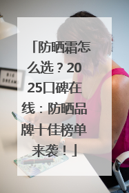 防晒霜怎么选？2025口碑在线：防晒品牌十佳榜单来袭！