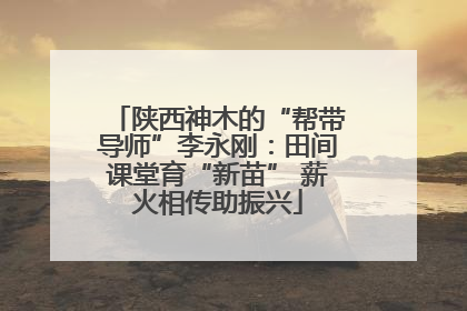 陕西神木的“帮带导师”李永刚：田间课堂育“新苗” 薪火相传助振兴