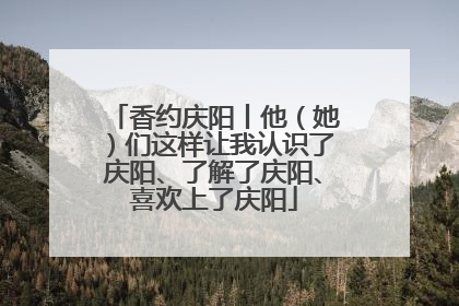 香约庆阳丨他（她）们这样让我认识了庆阳、了解了庆阳、喜欢上了庆阳