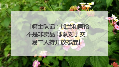 骑士队记：加兰和阿伦不是非卖品 球队对于交易二人持开放态度