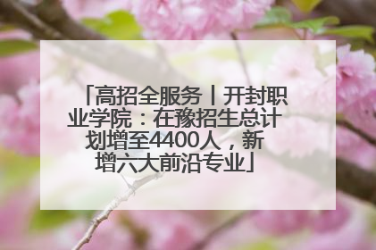 高招全服务丨开封职业学院：在豫招生总计划增至4400人，新增六大前沿专业