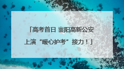 高考首日 襄阳高新公安上演“暖心护考”接力！