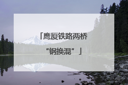 鹰厦铁路两桥“钢换混”