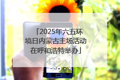 2025年六五环境日内蒙古主场活动在呼和浩特举办