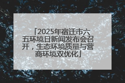 2025年宿迁市六五环境日新闻发布会召开，生态环境质量与营商环境双优化