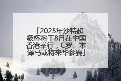 2025年沙特超级杯将于8月在中国香港举行，C罗、本泽马或将来华参赛