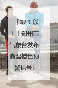 37℃以上！郑州市气象台发布高温橙色预警信号