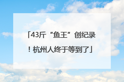 43斤“鱼王”创纪录！杭州人终于等到了