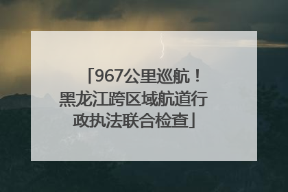 967公里巡航！黑龙江跨区域航道行政执法联合检查